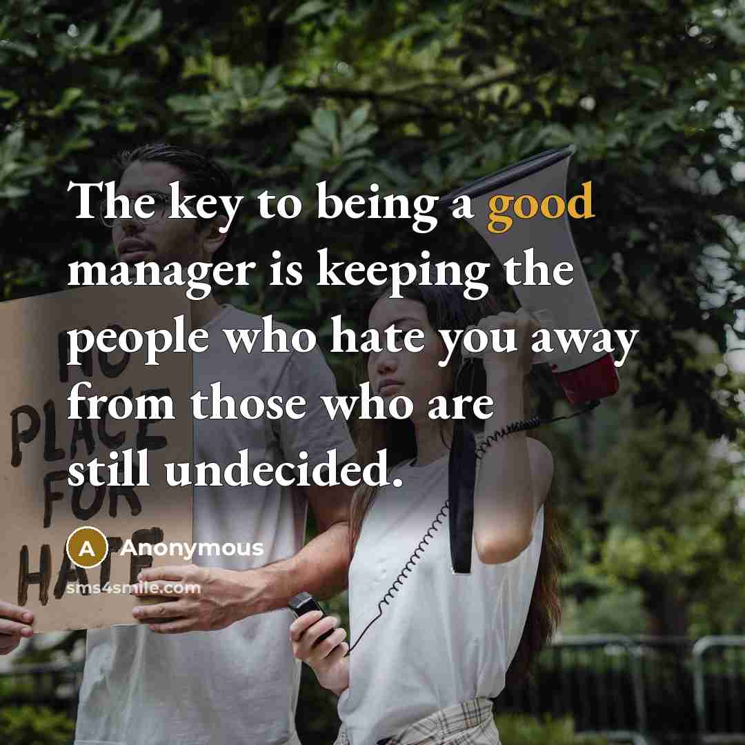 “The key to being a good manager is keeping the people who hate you away from those who are still undecided.” quote by Anonymous