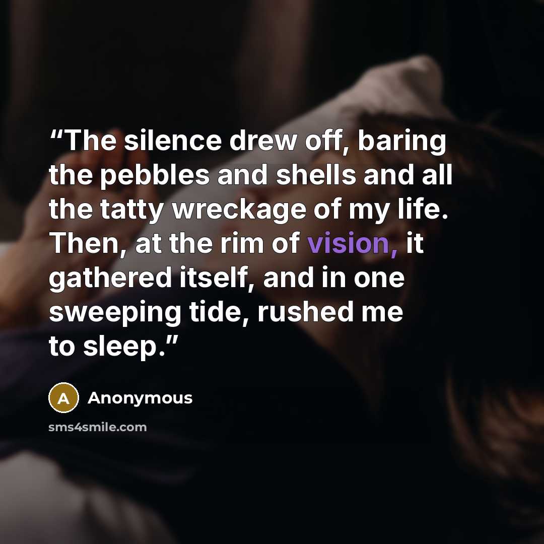 “The silence drew off, baring the pebbles and shells and all the tatty wreckage of my life. Then, at the rim of vision, it gathered itself, and in one sweeping tide, rushed me to sleep.” quote by Anonymous