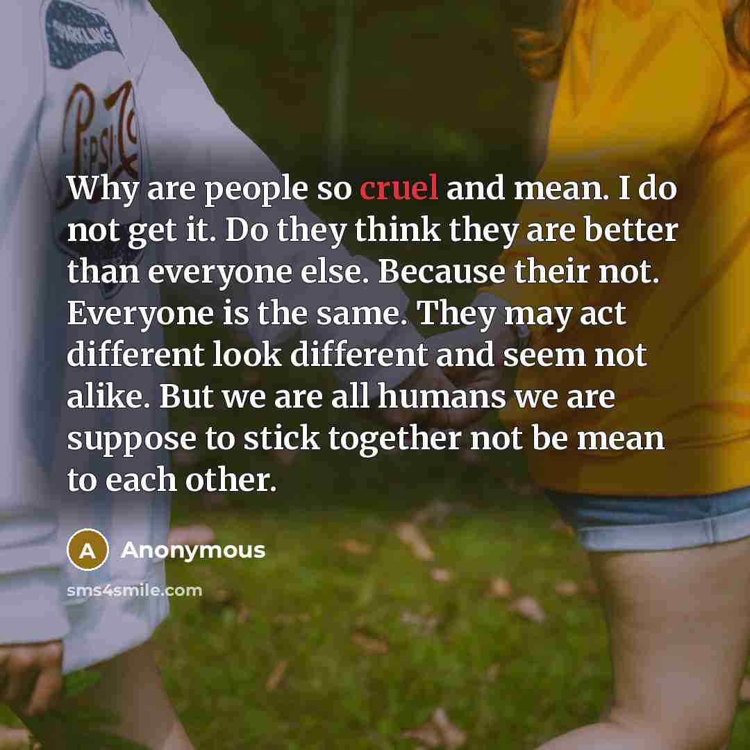 “Why are people so cruel and mean. I do not get it. Do they think they are better than everyone else. Because their not. Everyone is the same. They may act different look different and seem not alike. But we are all humans we are suppose to stick together not be mean to each other.” quote by Anonymous