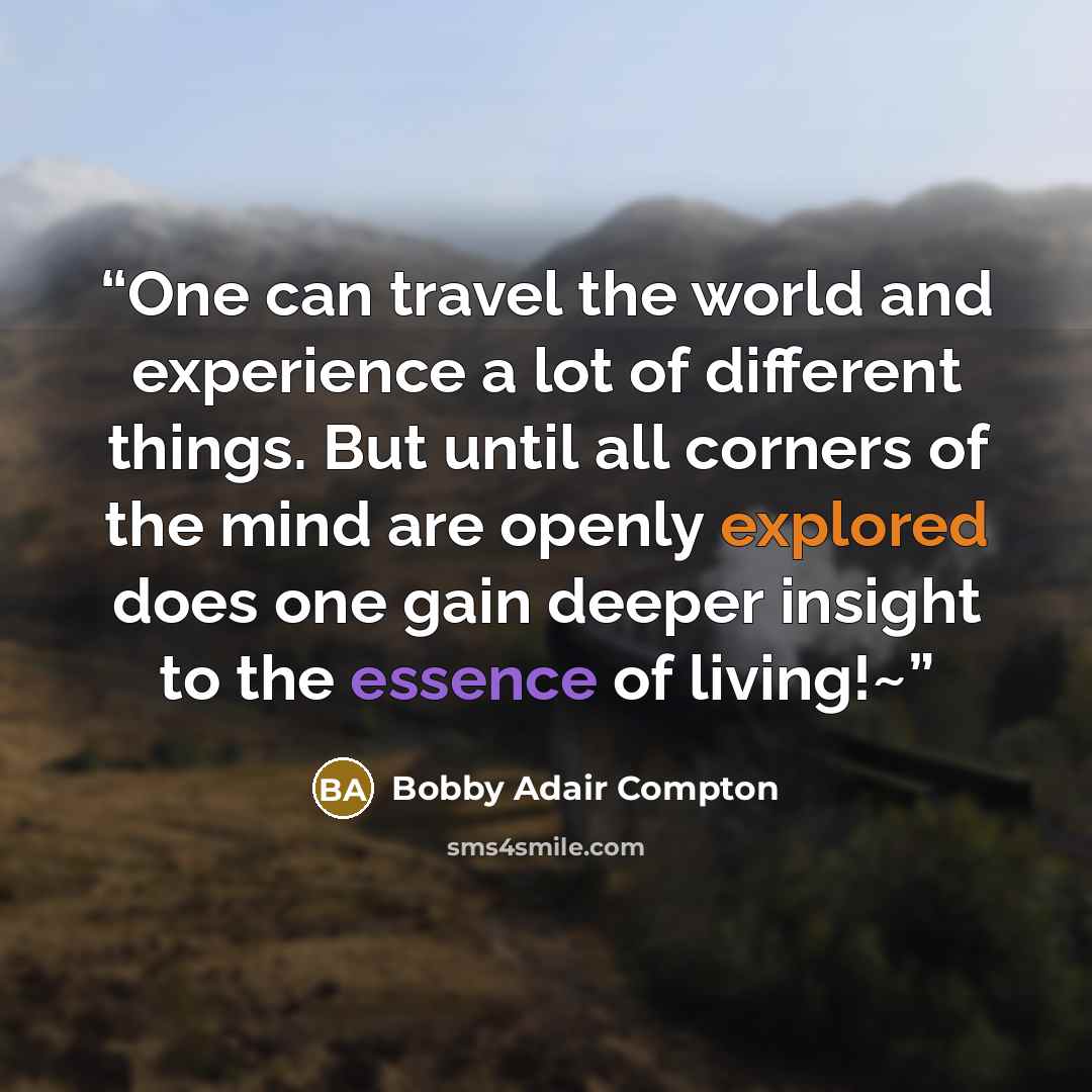 “One can travel the world and experience a lot of different things. But until all corners of the mind are openly explored does one gain deeper insight to the essence of living!~” quote by Bobby Adair Compton