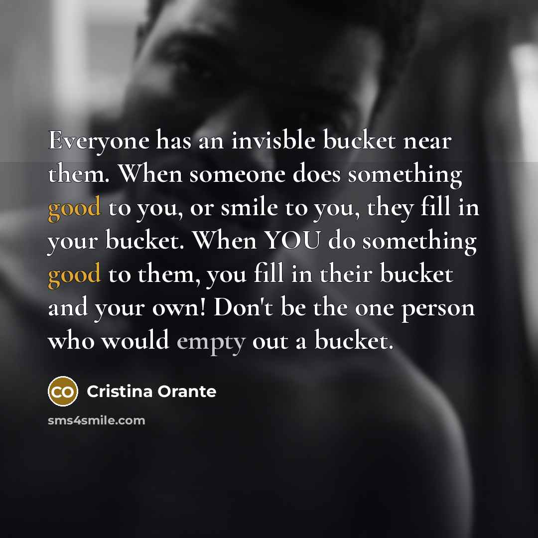 “Everyone has an invisble bucket near them. When someone does something good to you, or smile to you, they fill in your bucket. When YOU do something good to them, you fill in their bucket and your own! Don't be the one person who would empty out a bucket.” quote by Cristina Orante
