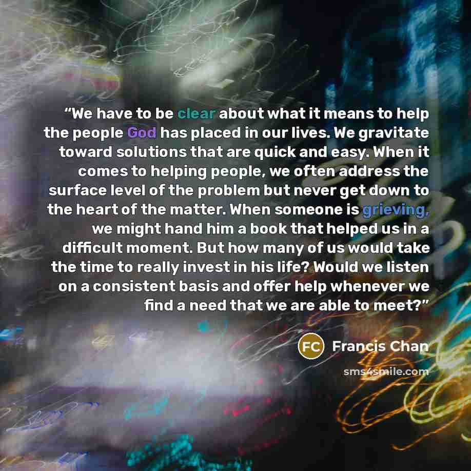 “We have to be clear about what it means to help the people God has placed in our lives. We gravitate toward solutions that are quick and easy. When it comes to helping people, we often address the surface level of the problem but never get down to the heart of the matter. When someone is grieving…” quote by Francis Chan