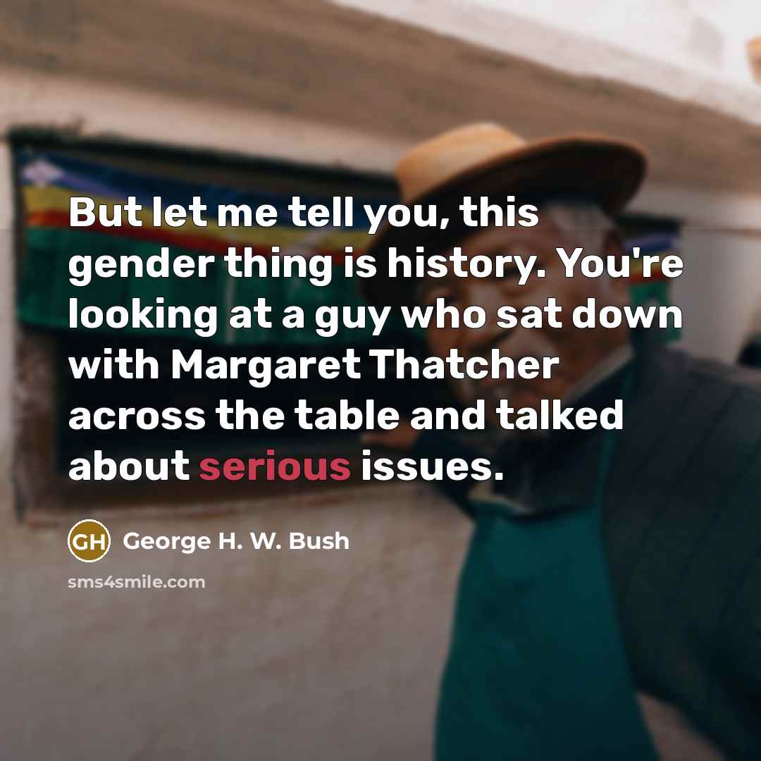 “But let me tell you, this gender thing is history. You're looking at a guy who sat down with Margaret Thatcher across the table and talked about serious issues.” quote by George H. W. Bush