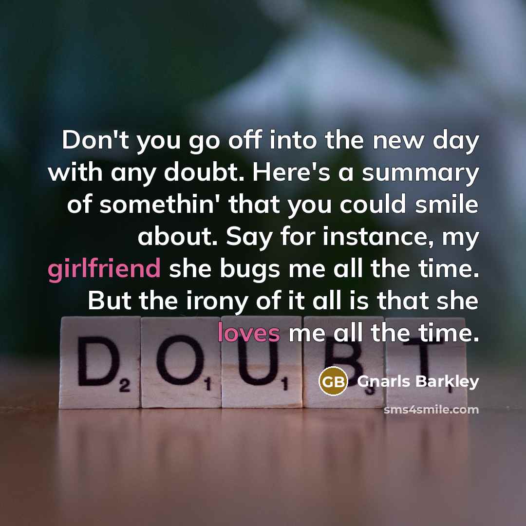 “Don't you go off into the new day with any doubt. Here's a summary of somethin' that you could smile about. Say for instance, my girlfriend she bugs me all the time. But the irony of it all is that she loves me all the time.” quote by Gnarls Barkley