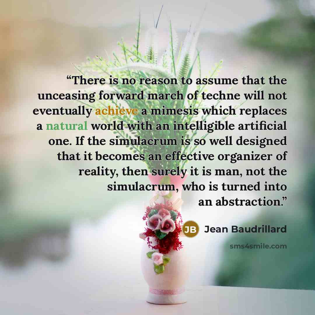 “There is no reason to assume that the unceasing forward march of techne will not eventually achieve a mimesis which replaces a natural world with an intelligible artificial one. If the simulacrum is so well designed that it becomes an effective organizer of reality, then surely it is man, not the…” quote by Jean Baudrillard
