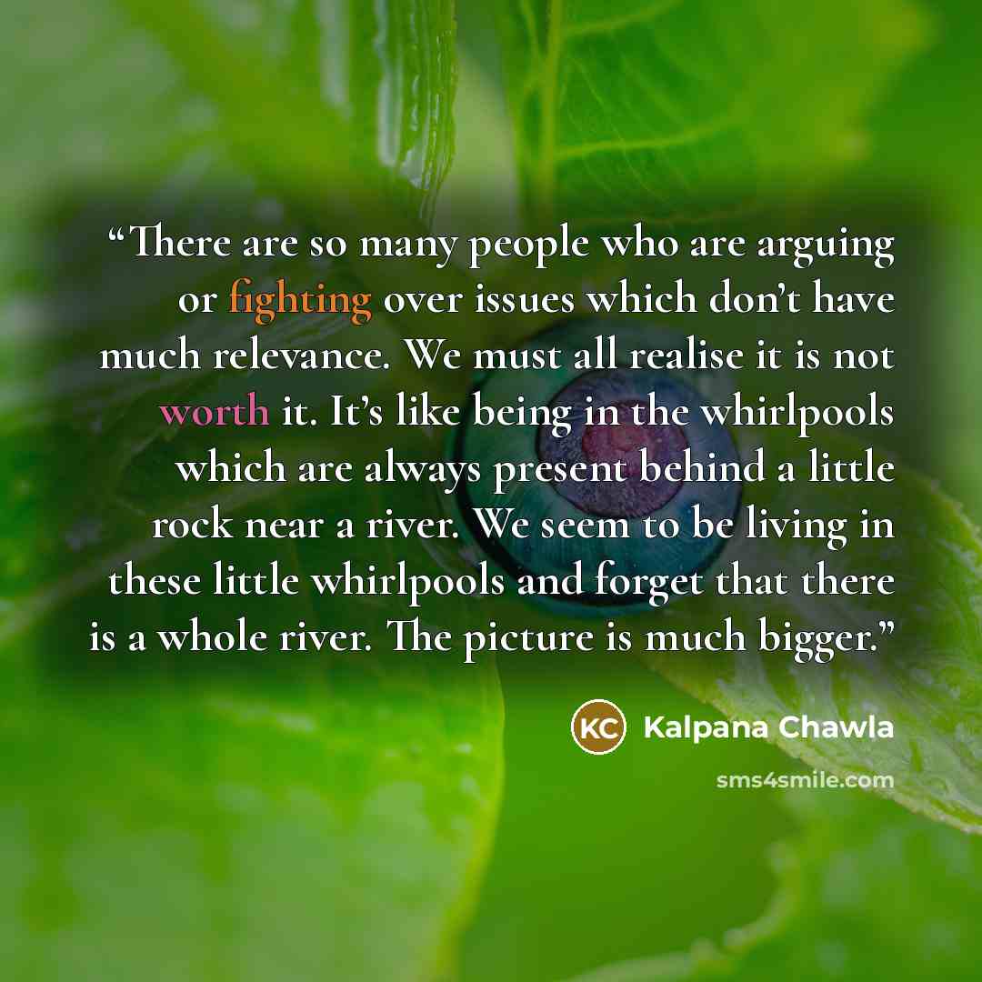 “There are so many people who are arguing or fighting over issues which don’t have much relevance. We must all realise it is not worth it. It’s like being in the whirlpools which are always present behind a little rock near a river. We seem to be living in these little whirlpools and forget that…” quote by Kalpana Chawla