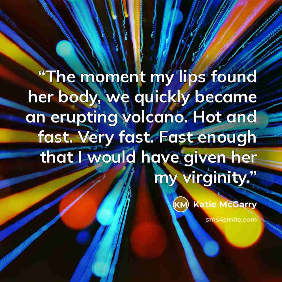 “The moment my lips found her body, we quickly became an erupting volcano. Hot and fast. Very fast. Fast enough that I would have given her my virginity.” quote by Katie McGarry