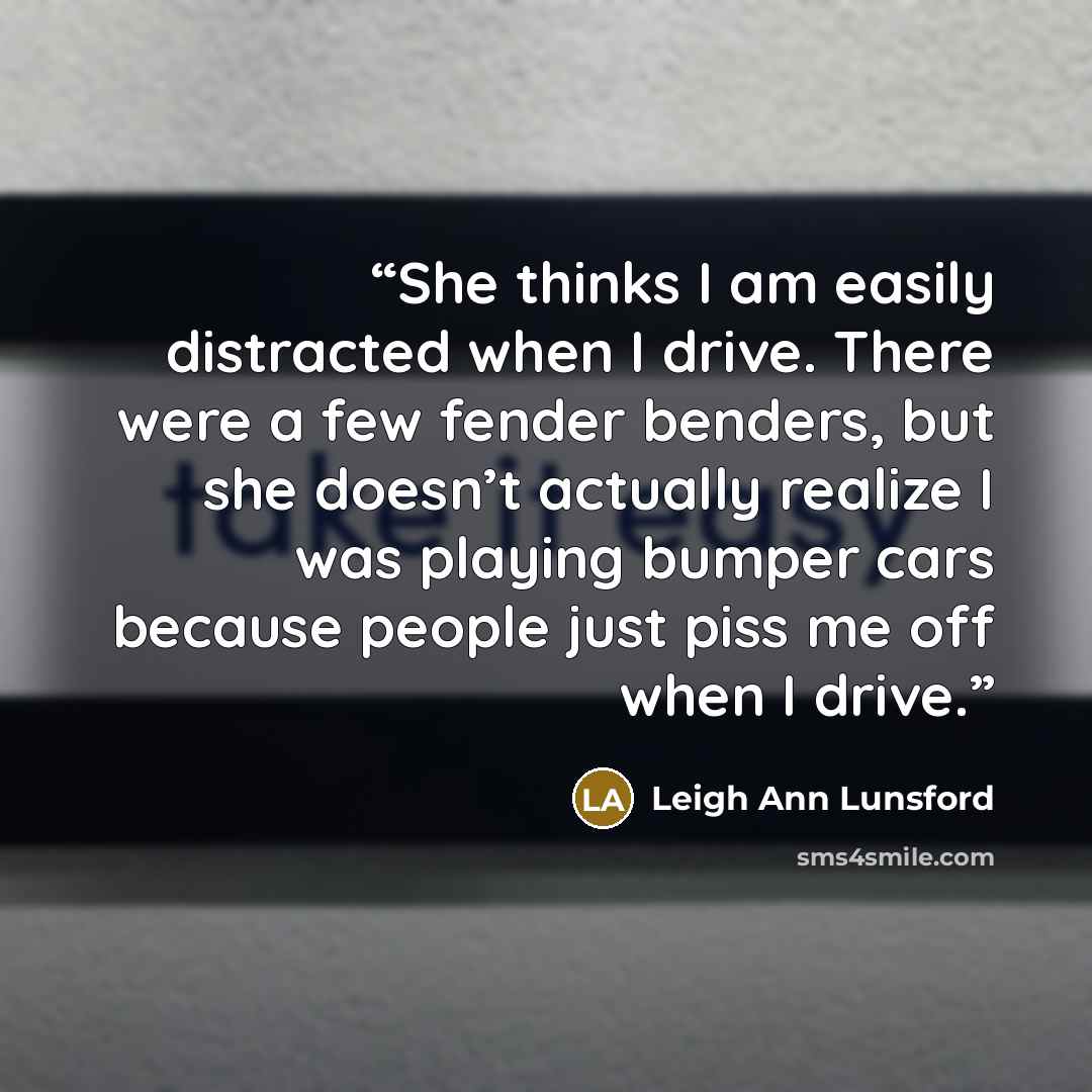 “She thinks I am easily distracted when I drive. There were a few fender benders, but she doesn’t actually realize I was playing bumper cars because people just piss me off when I drive.” quote by Leigh Ann Lunsford