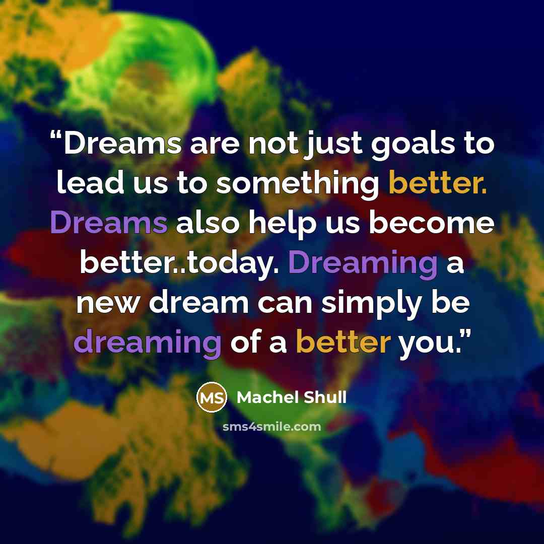 “Dreams are not just goals to lead us to something better. Dreams also help us become better..today. Dreaming a new dream can simply be dreaming of a better you.” quote by Machel Shull