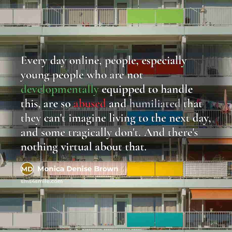 “Every day online, people, especially young people who are not developmentally equipped to handle this, are so abused and humiliated that they can't imagine living to the next day, and some tragically don't. And there's nothing virtual about that.” quote by Monica Denise Brown