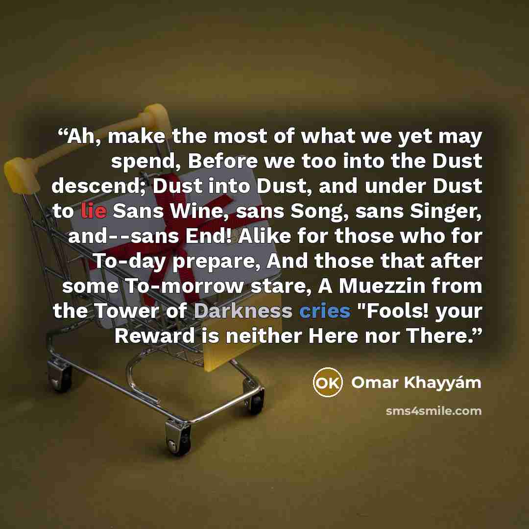 “Ah, make the most of what we yet may spend, Before we too into the Dust descend; Dust into Dust, and under Dust to lie Sans Wine, sans Song, sans Singer, and--sans End! Alike for those who for To-day prepare, And those that after some To-morrow stare, A Muezzin from the Tower of Darkness cries…” quote by Omar Khayyam