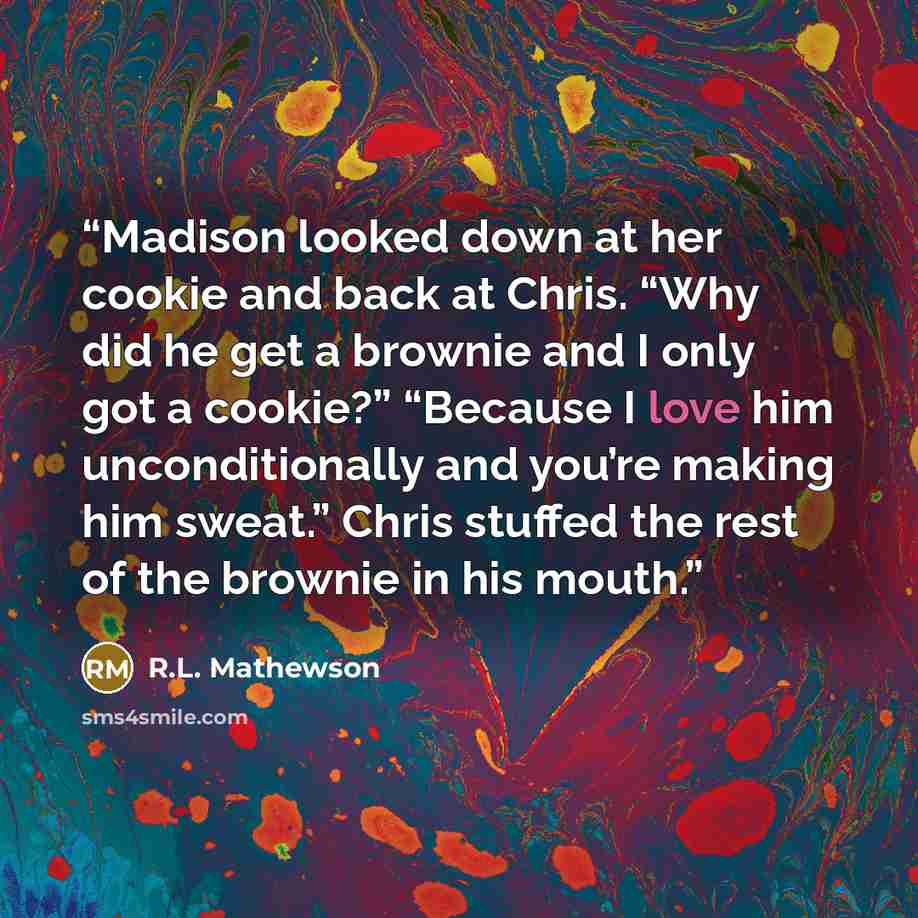 “Madison looked down at her cookie and back at Chris. “Why did he get a brownie and I only got a cookie?” “Because I love him unconditionally and you’re making him sweat.” Chris stuffed the rest of the brownie in his mouth.” quote by R.L. Mathewson