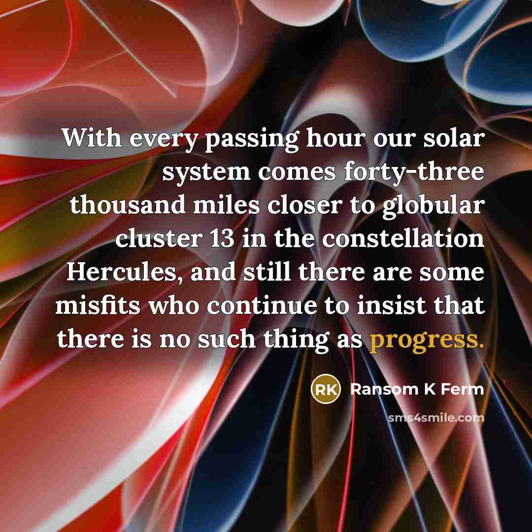 “With every passing hour our solar system comes forty-three thousand miles closer to globular cluster 13 in the constellation Hercules, and still there are some misfits who continue to insist that there is no such thing as progress.” quote by Ransom K Ferm