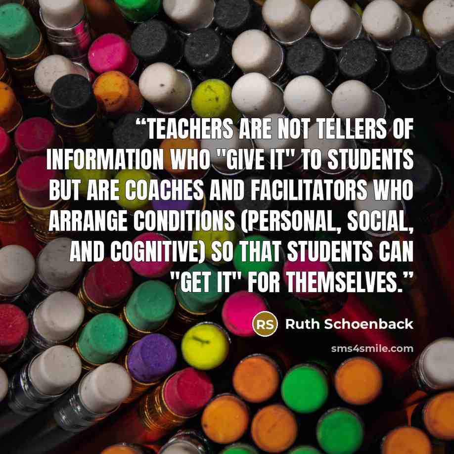 “teachers are not tellers of information who "give it" to students but are coaches and facilitators who arrange conditions (personal, social, and cognitive) so that students can "get it" for themselves.” quote by Ruth Schoenback