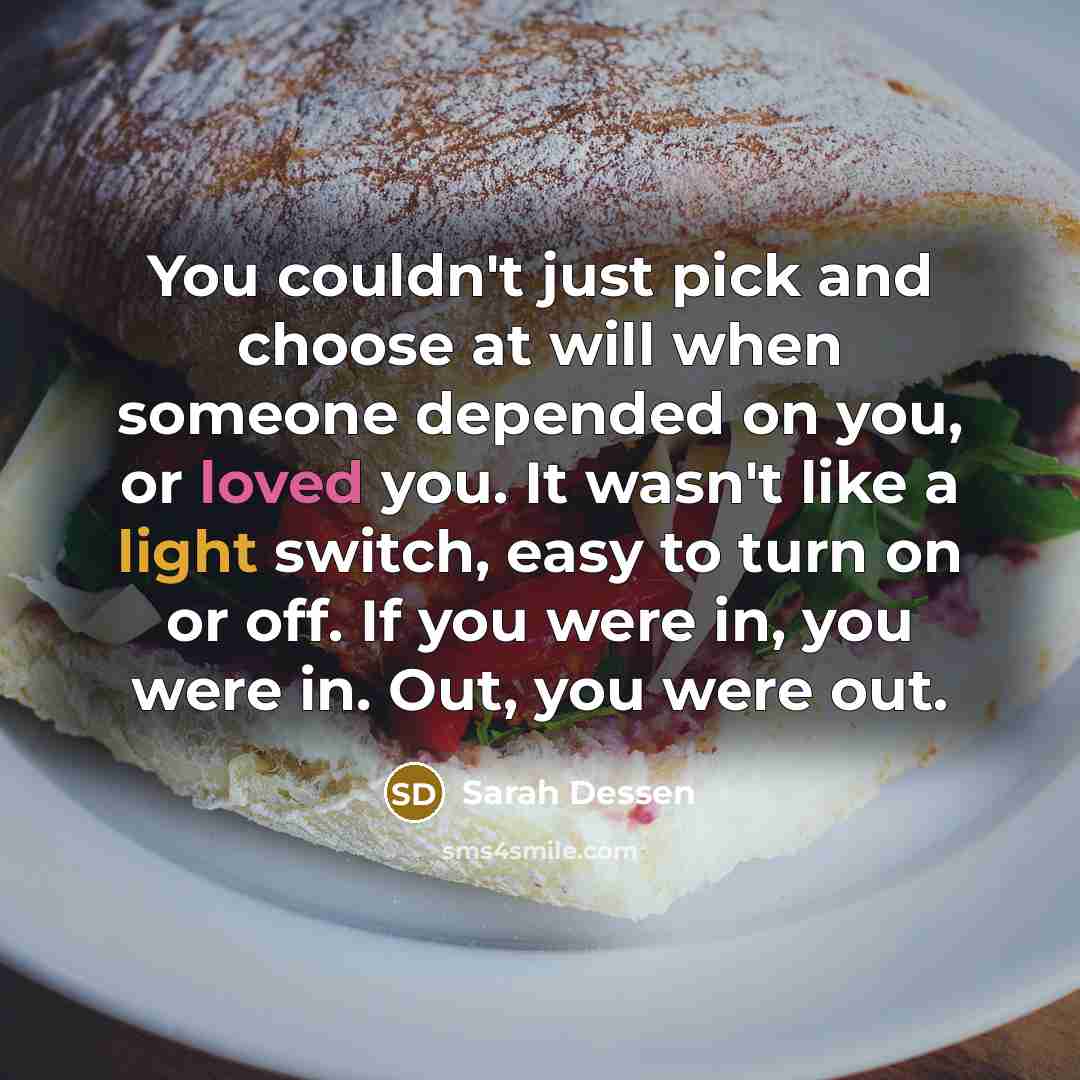 “You couldn't just pick and choose at will when someone depended on you, or loved you. It wasn't like a light switch, easy to turn on or off. If you were in, you were in. Out, you were out.” quote by Sarah Dessen