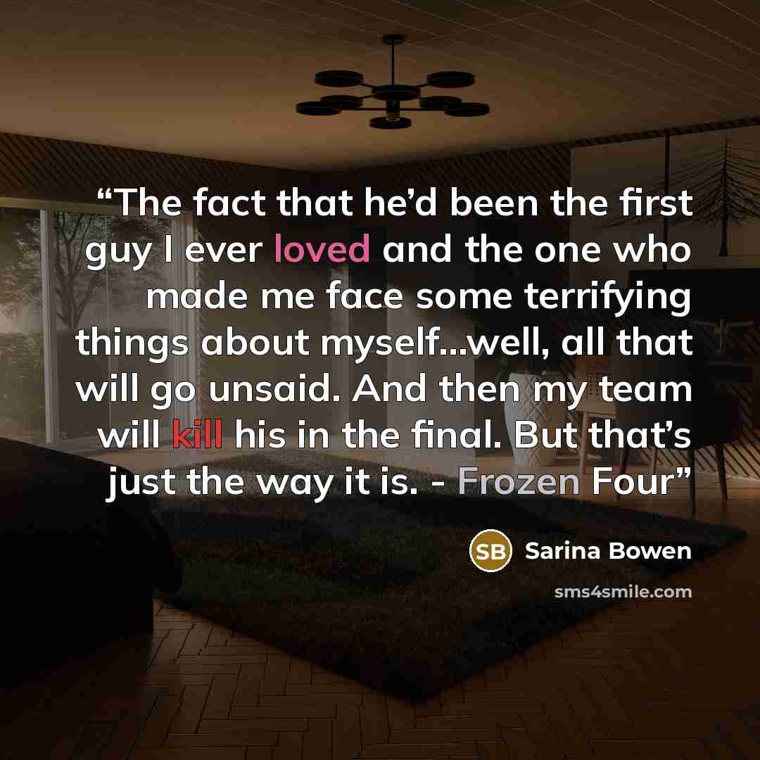 “The fact that he’d been the first guy I ever loved and the one who made me face some terrifying things about myself...well, all that will go unsaid. And then my team will kill his in the final. But that’s just the way it is. - Frozen Four” quote by Sarina Bowen
