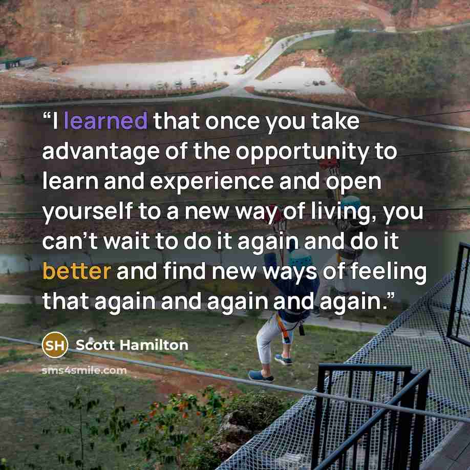 “I learned that once you take advantage of the opportunity to learn and experience and open yourself to a new way of living, you can't wait to do it again and do it better and find new ways of feeling that again and again and again.” quote by Scott Hamilton