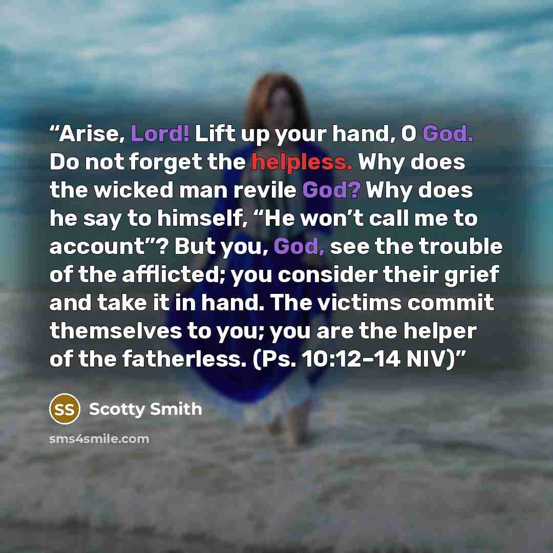 “Arise, Lord! Lift up your hand, O God. Do not forget the helpless. Why does the wicked man revile God? Why does he say to himself, “He won’t call me to account”? But you, God, see the trouble of the afflicted; you consider their grief and take it in hand. The victims commit themselves to you; you…” quote by Scotty Smith