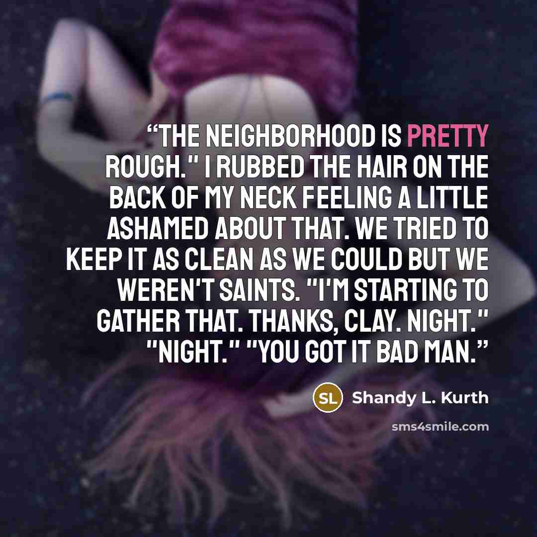 “The neighborhood is pretty rough." I rubbed the hair on the back of my neck feeling a little ashamed about that. We tried to keep it as clean as we could but we weren't saints. "I'm starting to gather that. Thanks, Clay. Night." "Night." "You got it bad man.” quote by Shandy L. Kurth