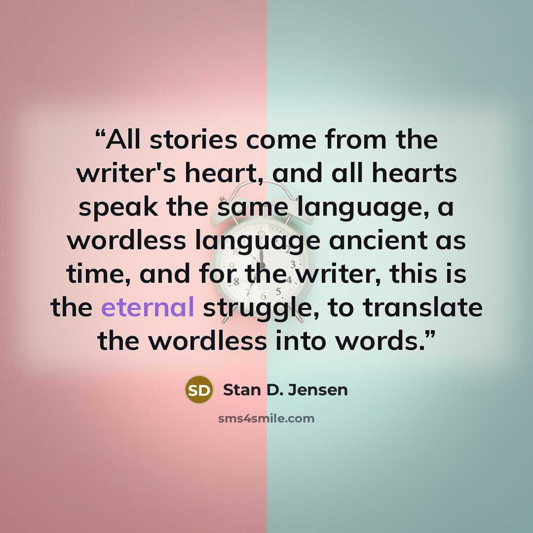 “All stories come from the writer's heart, and all hearts speak the same language, a wordless language ancient as time, and for the writer, this is the eternal struggle, to translate the wordless into words.” quote by Stan D. Jensen