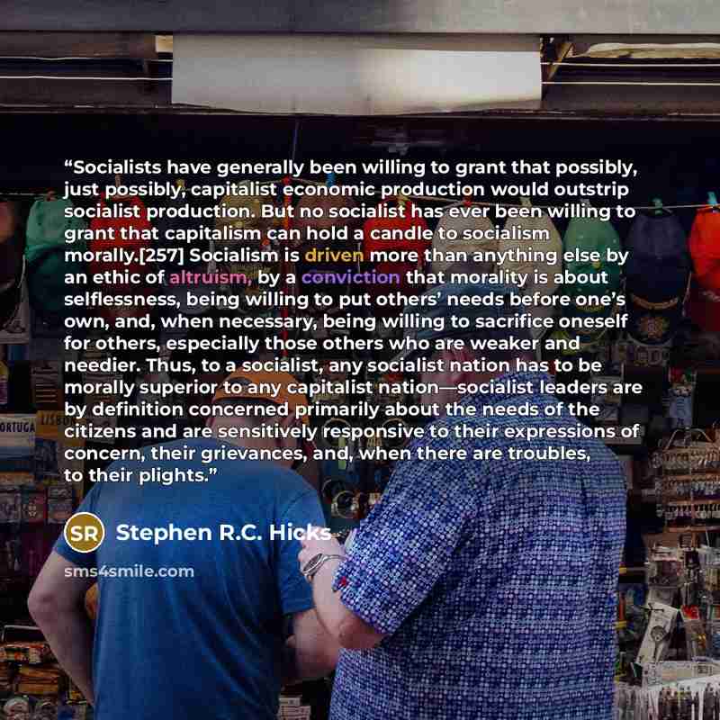 “Socialists have generally been willing to grant that possibly, just possibly, capitalist economic production would outstrip socialist production. But no socialist has ever been willing to grant that capitalism can hold a candle to socialism morally.[257] Socialism is driven more than anything else…” quote by Stephen R.C. Hicks