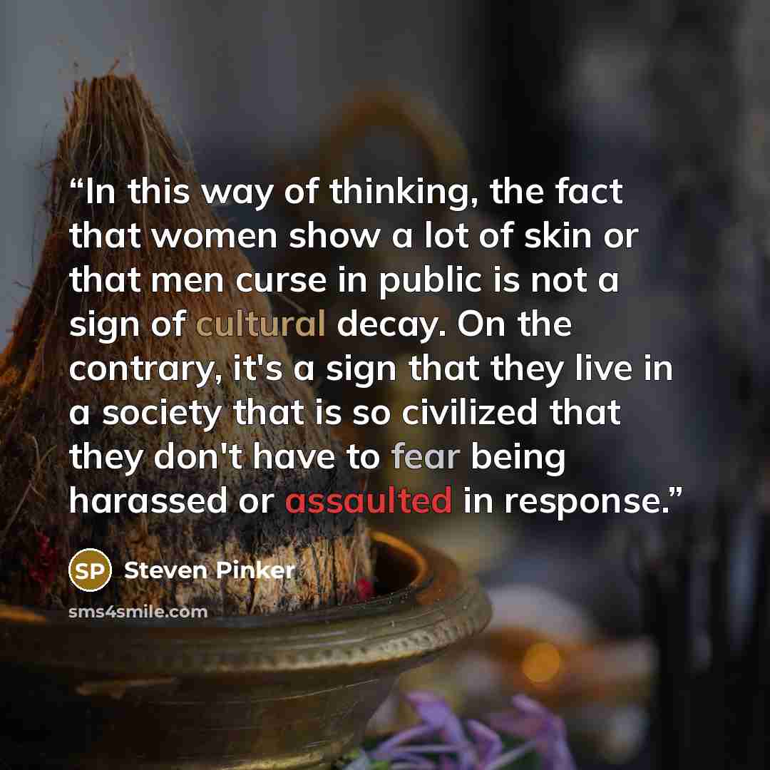 “In this way of thinking, the fact that women show a lot of skin or that men curse in public is not a sign of cultural decay. On the contrary, it's a sign that they live in a society that is so civilized that they don't have to fear being harassed or assaulted in response.” quote by Steven Pinker