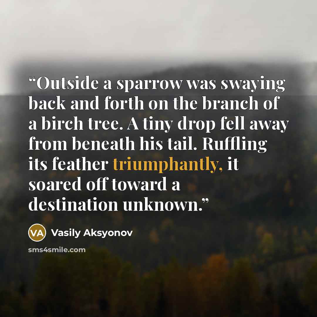 “Outside a sparrow was swaying back and forth on the branch of a birch tree. A tiny drop fell away from beneath his tail. Ruffling its feather triumphantly, it soared off toward a destination unknown.” quote by Vasily Aksyonov