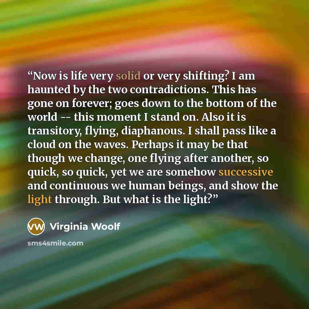 “Now is life very solid or very shifting? I am haunted by the two contradictions. This has gone on forever; goes down to the bottom of the world -- this moment I stand on. Also it is transitory, flying, diaphanous. I shall pass like a cloud on the waves. Perhaps it may be that though we change, one…” quote by Virginia Woolf