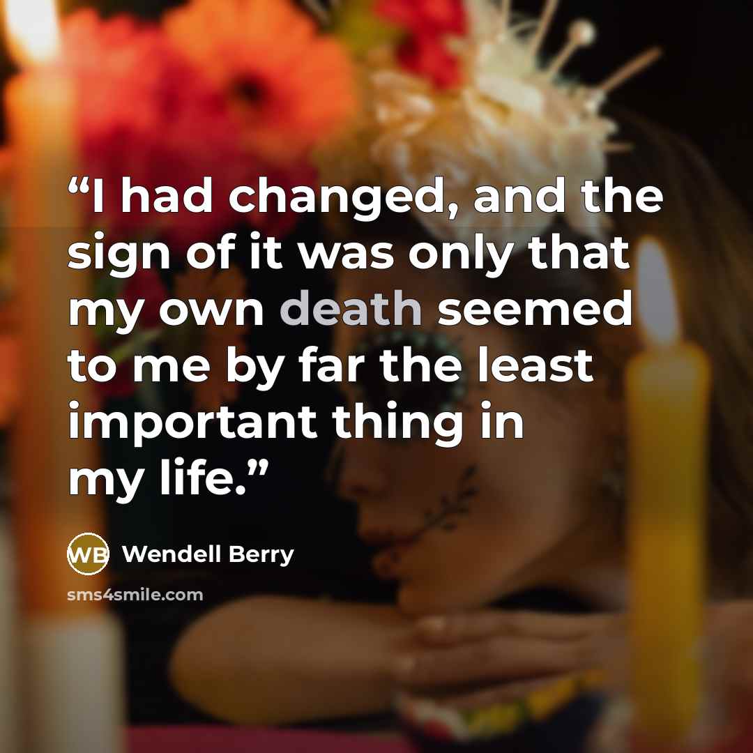 “I had changed, and the sign of it was only that my own death seemed to me by far the least important thing in my life.” quote by Wendell Berry
