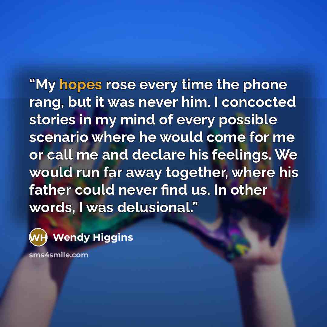 “My hopes rose every time the phone rang, but it was never him. I concocted stories in my mind of every possible scenario where he would come for me or call me and declare his feelings. We would run far away together, where his father could never find us. In other words, I was delusional.” quote by Wendy Higgins