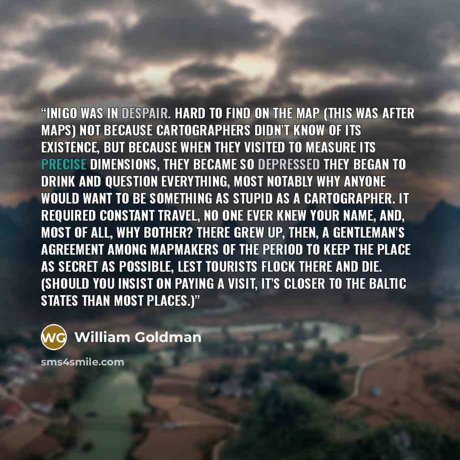 “Inigo was in despair. Hard to find on the map (this was after maps) not because cartographers didn’t know of its existence, but because when they visited to measure its precise dimensions, they became so depressed they began to drink and question everything, most notably why anyone would want to…” quote by William Goldman