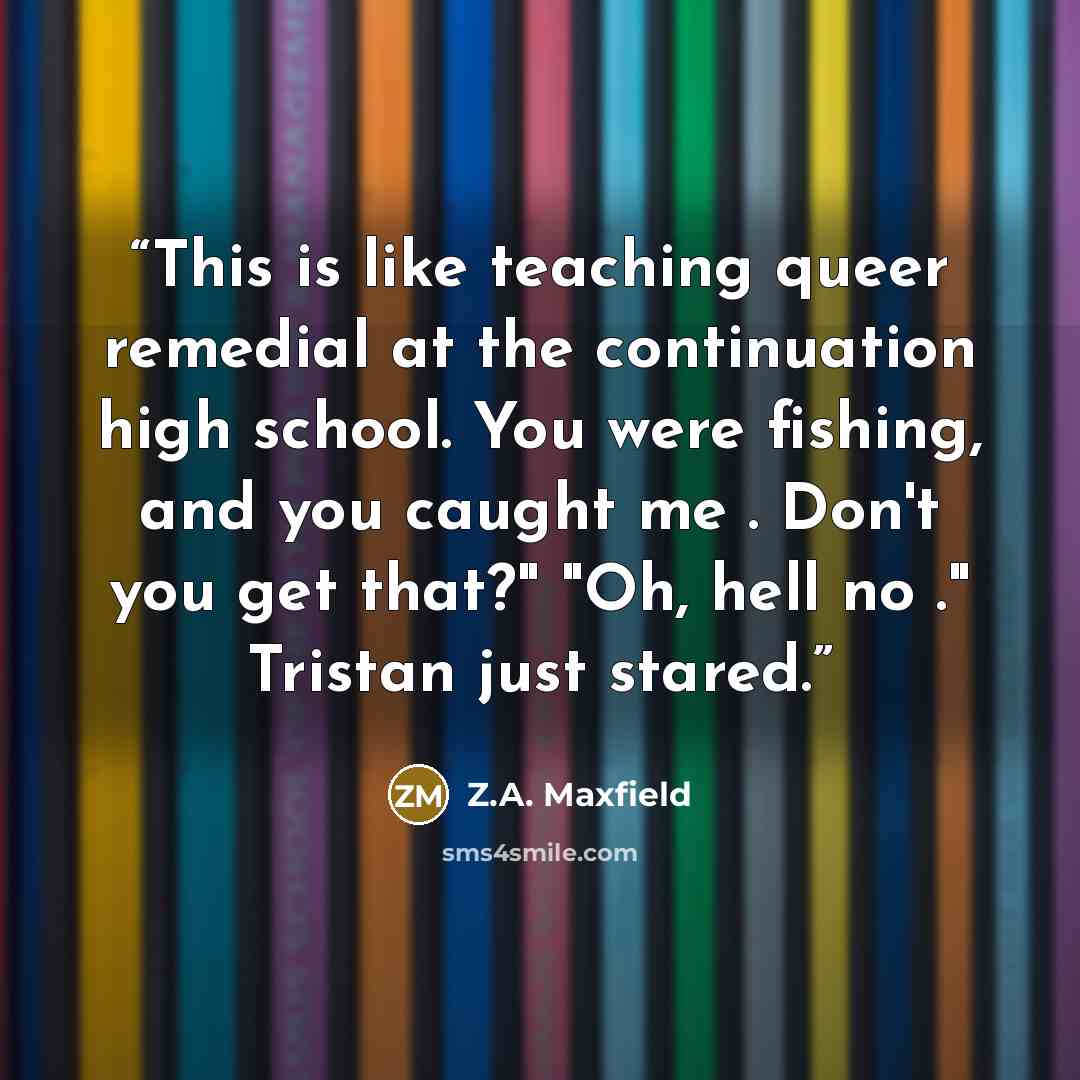 “This is like teaching queer remedial at the continuation high school. You were fishing, and you caught me . Don't you get that?" "Oh, hell no ." Tristan just stared.” quote by Z.A. Maxfield
