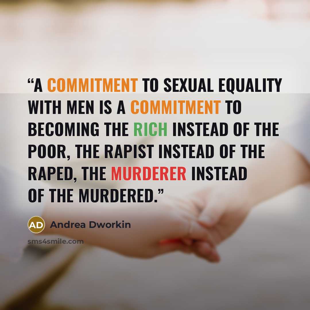 “A commitment to sexual equality with men is a commitment to becoming the rich instead of the poor, the rapist instead of the raped, the murderer instead of the murdered.” quote by Andrea Dworkin