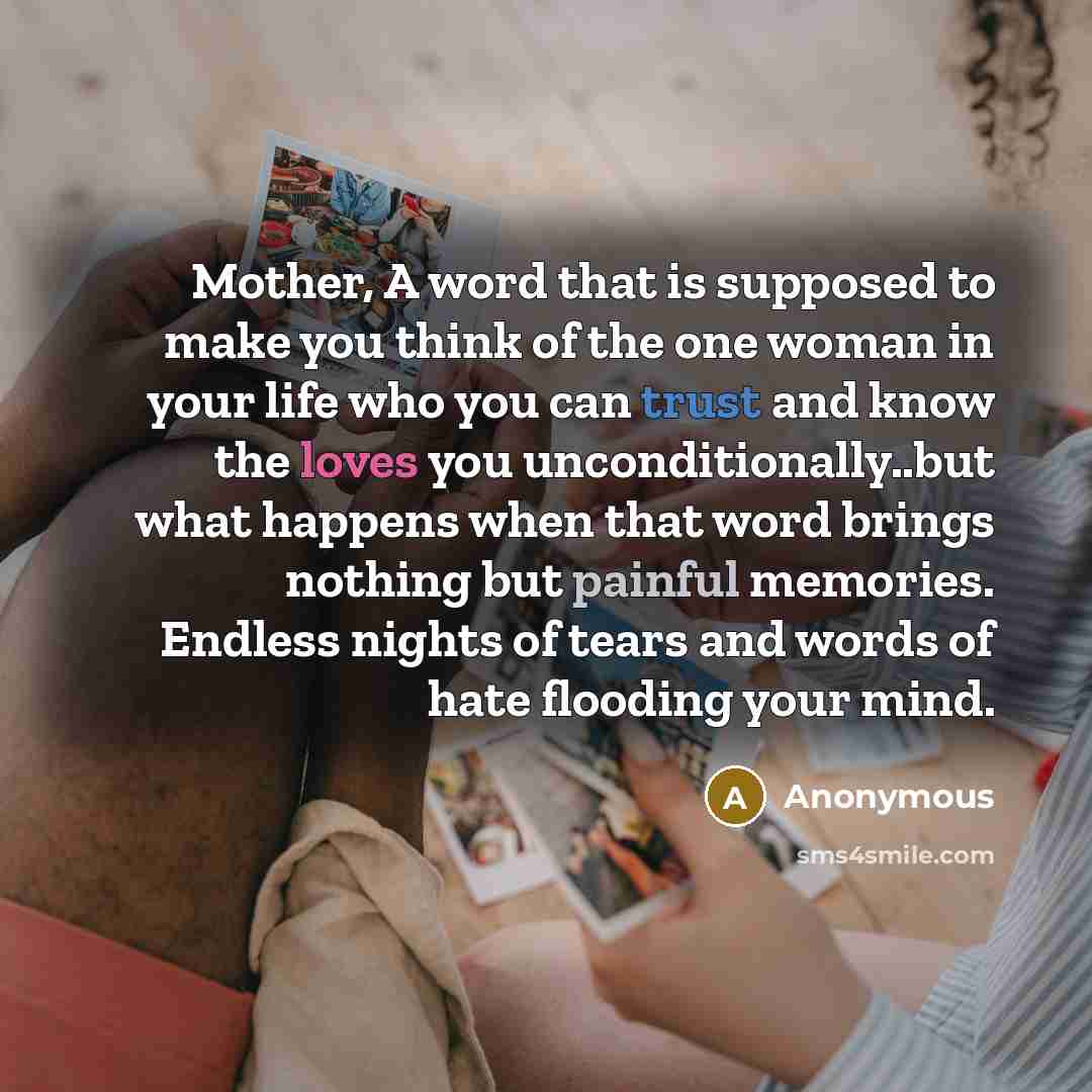 “Mother, A word that is supposed to make you think of the one woman in your life who you can trust and know the loves you unconditionally..but what happens when that word brings nothing but painful memories. Endless nights of tears and words of hate flooding your mind.” quote by Anonymous