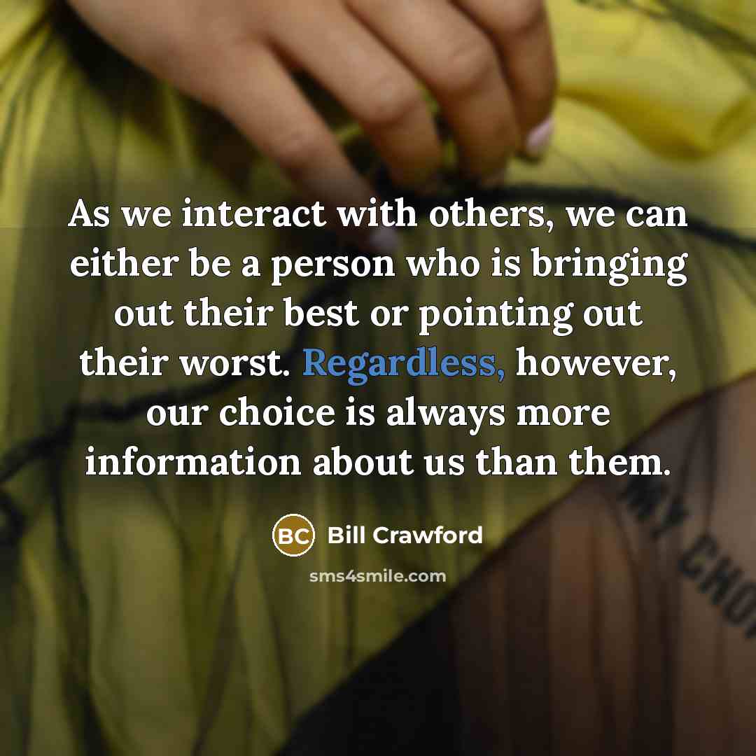 “As we interact with others, we can either be a person who is bringing out their best or pointing out their worst. Regardless, however, our choice is always more information about us than them.” quote by Bill Crawford