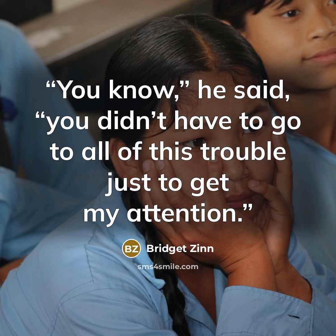 “You know,” he said, “you didn’t have to go to all of this trouble just to get my attention.” quote by Bridget Zinn