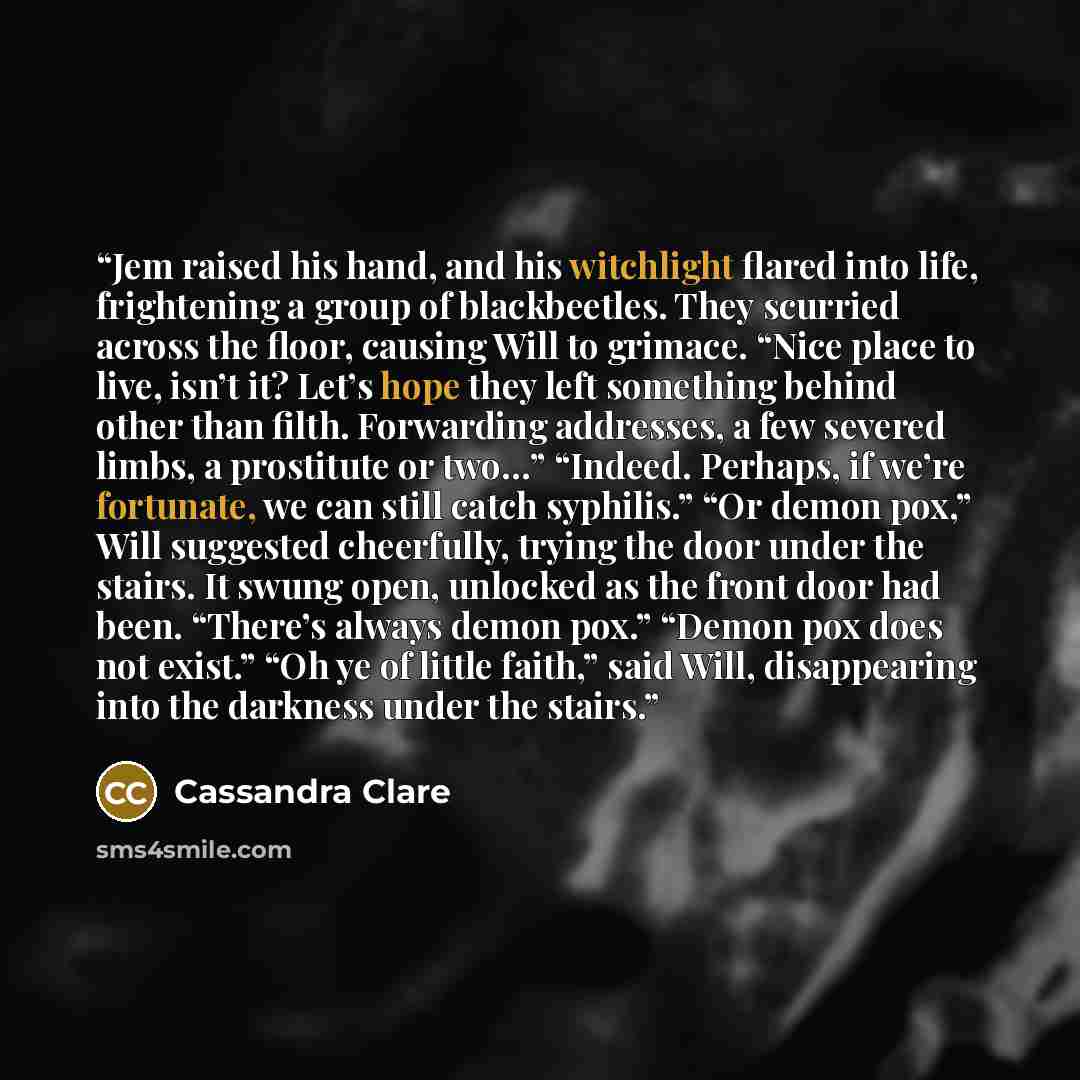 “Jem raised his hand, and his witchlight flared into life, frightening a group of blackbeetles. They scurried across the floor, causing Will to grimace. “Nice place to live, isn’t it? Let’s hope they left something behind other than filth. Forwarding addresses, a few severed limbs, a prostitute or…” quote by Cassandra Clare