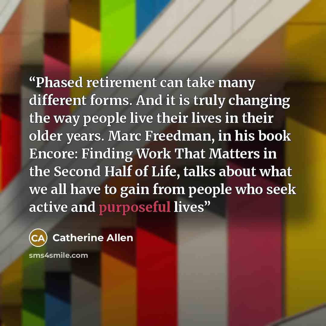 “Phased retirement can take many different forms. And it is truly changing the way people live their lives in their older years. Marc Freedman, in his book Encore: Finding Work That Matters in the Second Half of Life, talks about what we all have to gain from people who seek active and purposeful…” quote by Catherine Allen