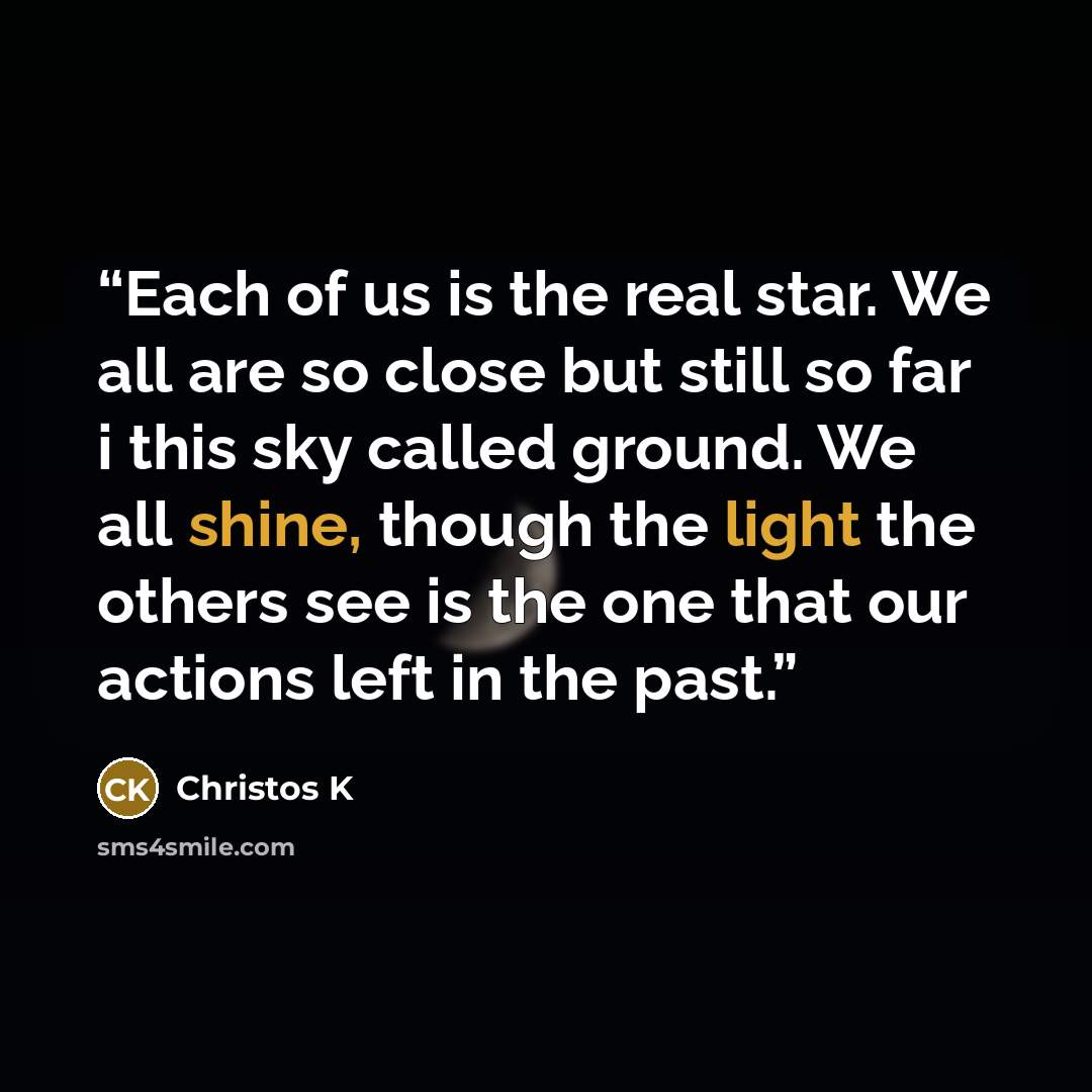 “Each of us is the real star. We all are so close but still so far i this sky called ground. We all shine, though the light the others see is the one that our actions left in the past.” quote by Christos K