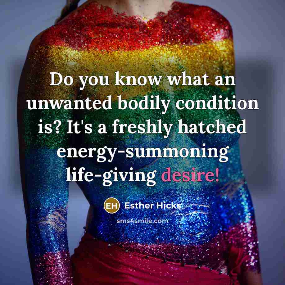 “Do you know what an unwanted bodily condition is? It's a freshly hatched energy-summoning life-giving desire!” quote by Esther Hicks