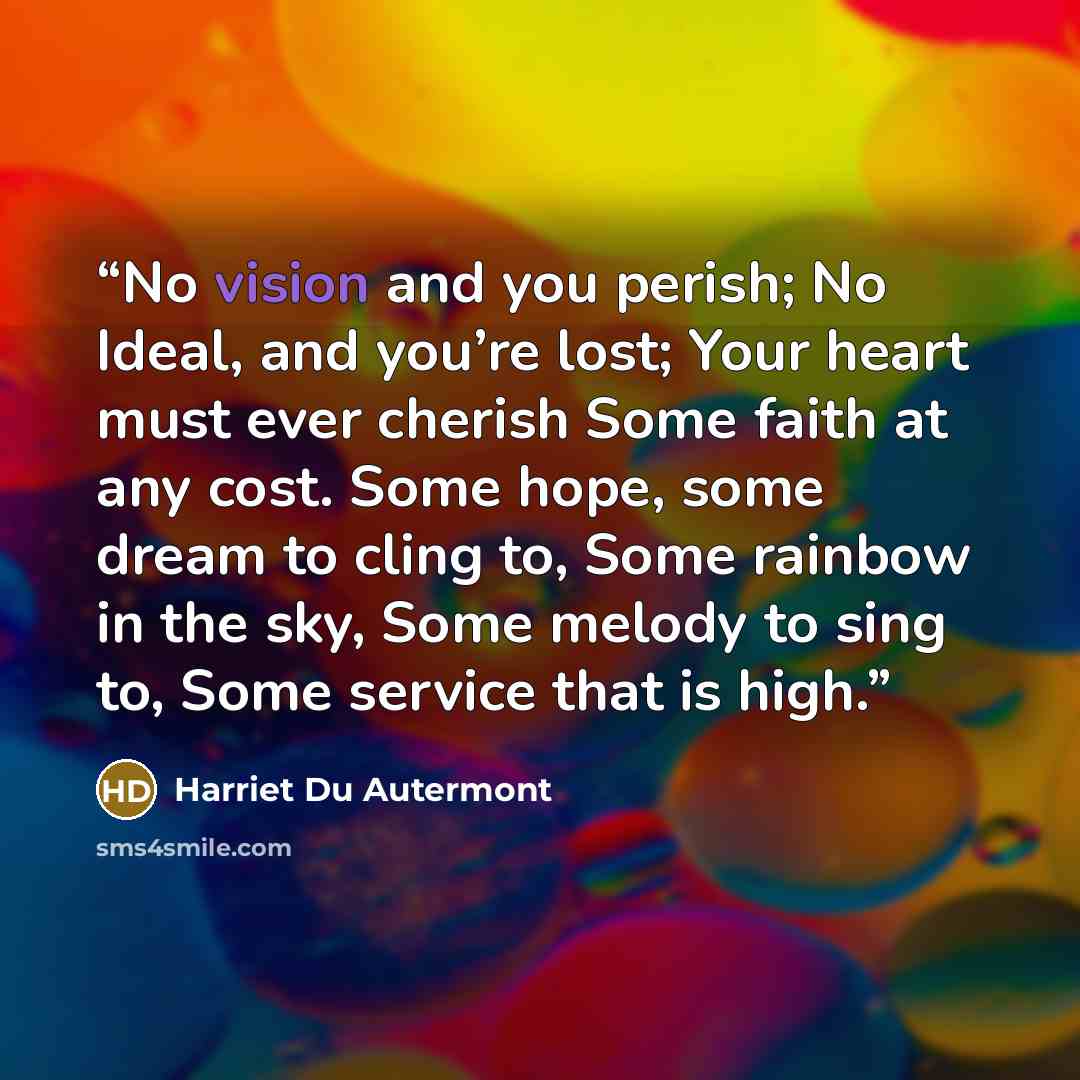 “No vision and you perish; No Ideal, and you’re lost; Your heart must ever cherish Some faith at any cost. Some hope, some dream to cling to, Some rainbow in the sky, Some melody to sing to, Some service that is high.” quote by Harriet Du Autermont