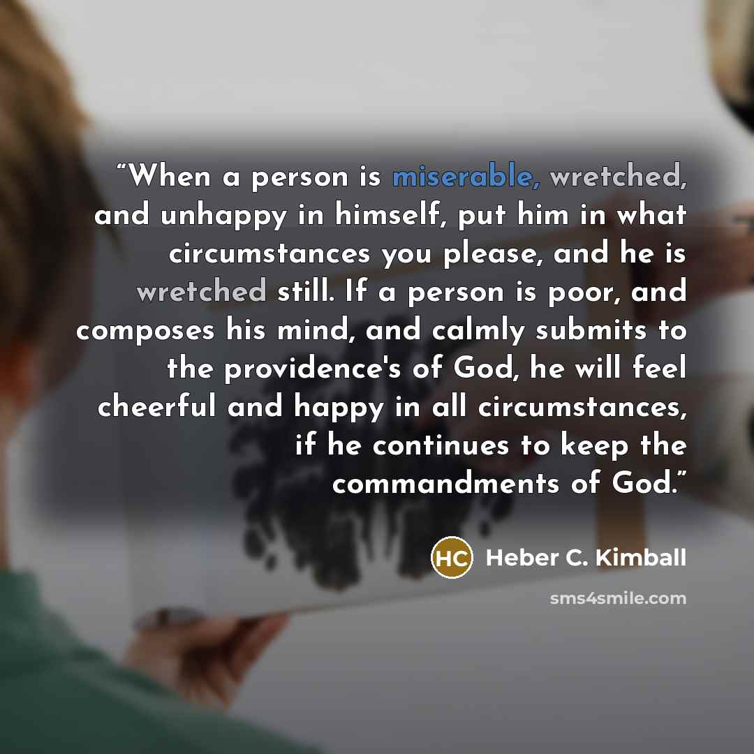 “When a person is miserable, wretched, and unhappy in himself, put him in what circumstances you please, and he is wretched still. If a person is poor, and composes his mind, and calmly submits to the providence's of God, he will feel cheerful and happy in all circumstances, if he continues to keep…” quote by Heber C. Kimball