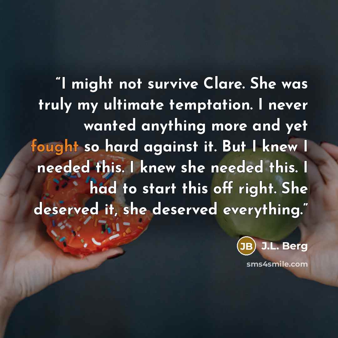 “I might not survive Clare. She was truly my ultimate temptation. I never wanted anything more and yet fought so hard against it. But I knew I needed this. I knew she needed this. I had to start this off right. She deserved it, she deserved everything.” quote by J.L. Berg