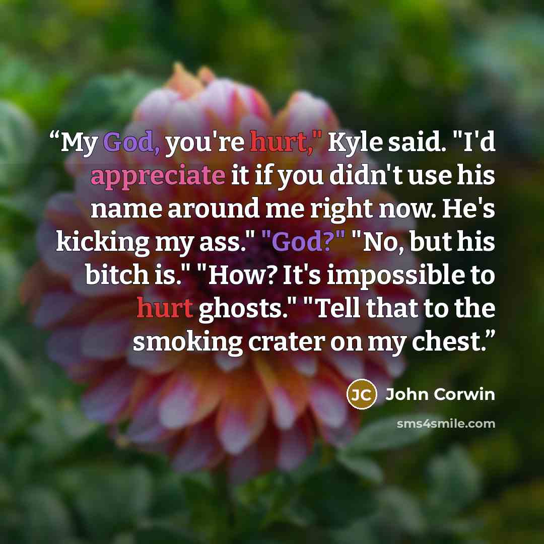 “My God, you're hurt," Kyle said. "I'd appreciate it if you didn't use his name around me right now. He's kicking my ass." "God?" "No, but his bitch is." "How? It's impossible to hurt ghosts." "Tell that to the smoking crater on my chest.” quote by John Corwin