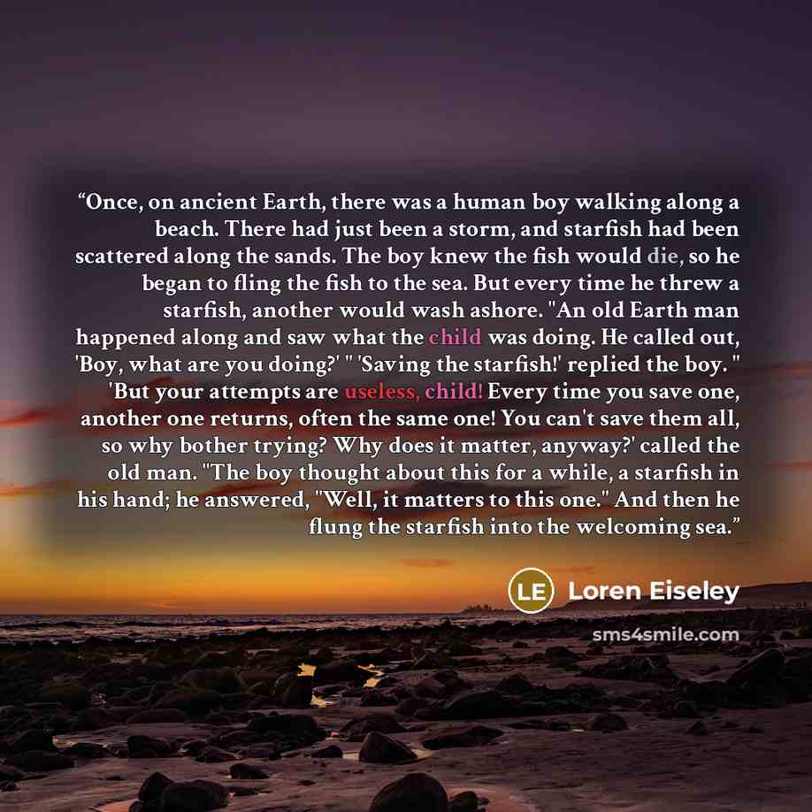“Once, on ancient Earth, there was a human boy walking along a beach. There had just been a storm, and starfish had been scattered along the sands. The boy knew the fish would die, so he began to fling the fish to the sea. But every time he threw a starfish, another would wash ashore. "An old Earth…” quote by Loren Eiseley