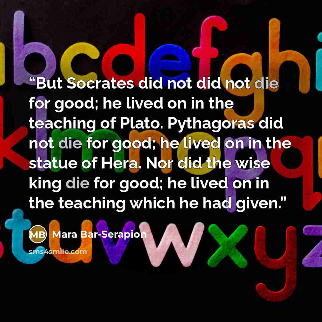 “But Socrates did not did not die for good; he lived on in the teaching of Plato. Pythagoras did not die for good; he lived on in the statue of Hera. Nor did the wise king die for good; he lived on in the teaching which he had given.” quote by Mara Bar-Serapion
