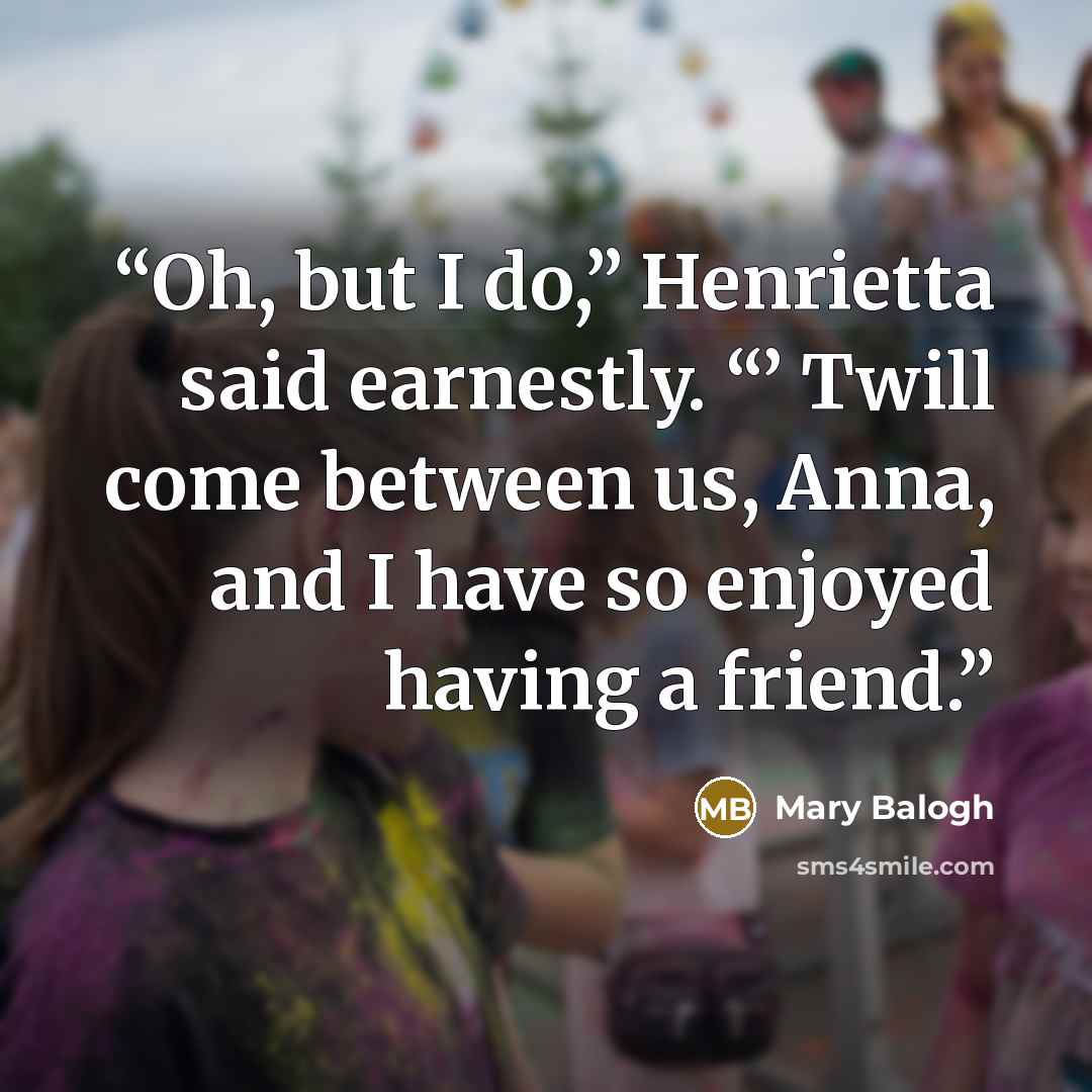 “Oh, but I do,” Henrietta said earnestly. “’ Twill come between us, Anna, and I have so enjoyed having a friend.” quote by Mary Balogh