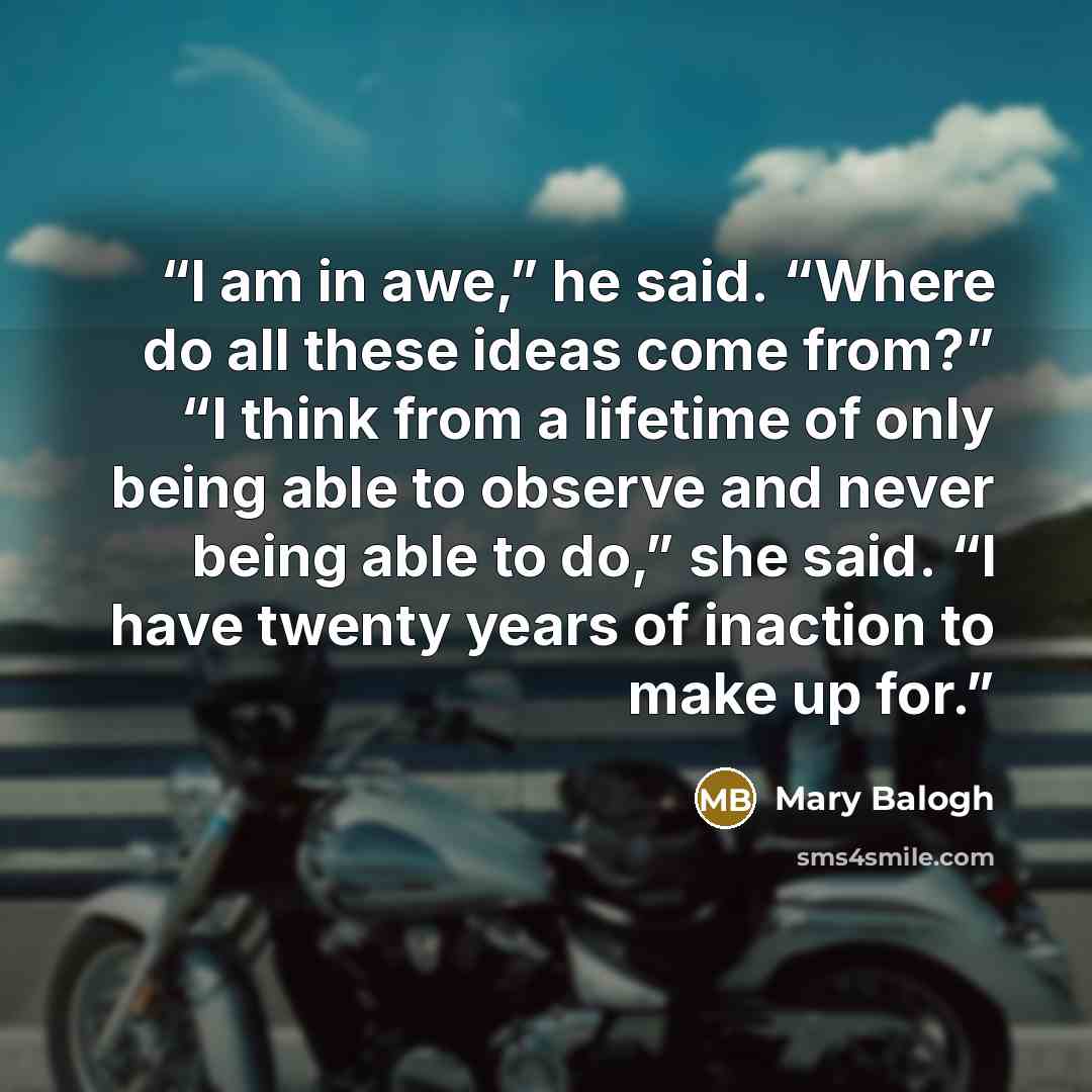 “I am in awe,” he said. “Where do all these ideas come from?” “I think from a lifetime of only being able to observe and never being able to do,” she said. “I have twenty years of inaction to make up for.” quote by Mary Balogh