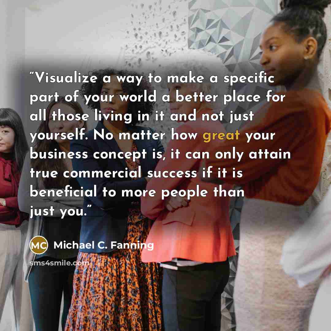 “Visualize a way to make a specific part of your world a better place for all those living in it and not just yourself. No matter how great your business concept is, it can only attain true commercial success if it is beneficial to more people than just you.” quote by Michael C. Fanning