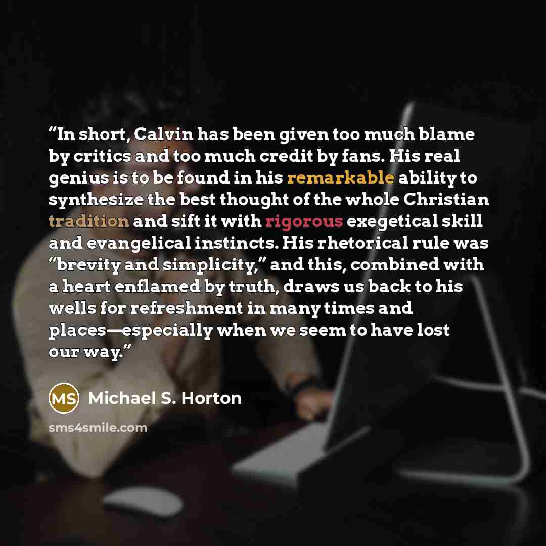 “In short, Calvin has been given too much blame by critics and too much credit by fans. His real genius is to be found in his remarkable ability to synthesize the best thought of the whole Christian tradition and sift it with rigorous exegetical skill and evangelical instincts. His rhetorical rule…” quote by Michael S. Horton